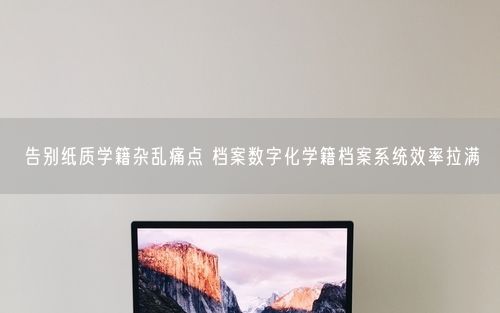 告别纸质学籍杂乱痛点 档案数字化学籍档案系统效率拉满