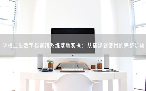 学校卫生数字档案馆系统落地实操：从搭建到使用的完整步骤