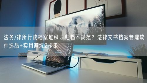 法务/律所行政档案堆积、归档不规范？法律文书档案管理软件选品+实用避坑2步走