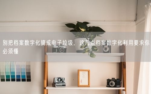 别把档案数字化搞成电子垃圾，这几点档案数字化利用要求你必须懂