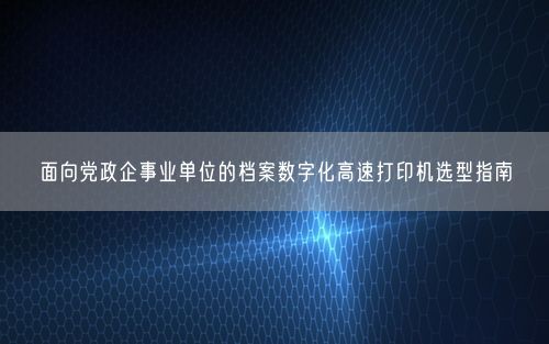 面向党政企事业单位的档案数字化高速打印机选型指南
