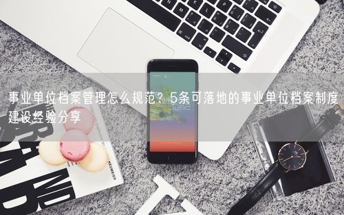 事业单位档案管理怎么规范？5条可落地的事业单位档案制度建设经验分享
