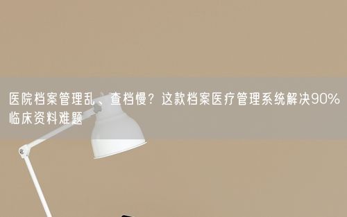 医院档案管理乱、查档慢？这款档案医疗管理系统解决90%临床资料难题