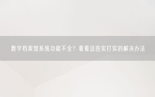 数字档案馆系统功能不全？看看这些实打实的解决办法