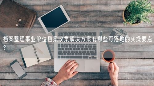 档案整理事业单位档案收集解决方案有哪些可落地的实操要点？