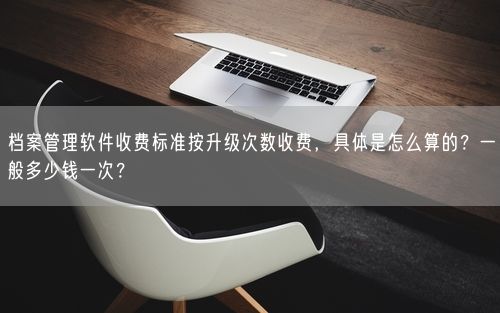 档案管理软件收费标准按升级次数收费，具体是怎么算的？一般多少钱一次？