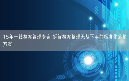 15年一线档案管理专家 拆解档案整理无从下手的标准化落地方案