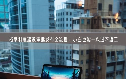 档案制度建设审批发布全流程：小白也能一次过不返工