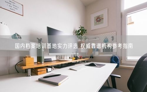 国内档案培训基地实力评选 权威靠谱机构参考指南