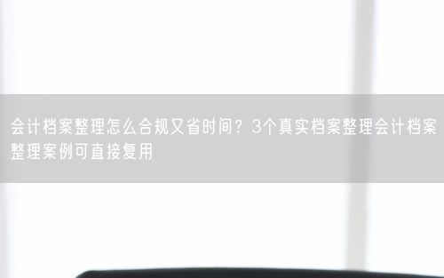 会计档案整理怎么合规又省时间？3个真实档案整理会计档案整理案例可直接复用