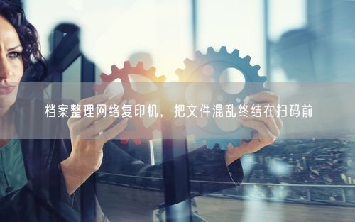 档案整理网络复印机，把文件混乱终结在扫码前