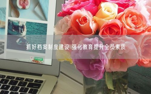 抓好档案制度建设 强化教育提升全员素质