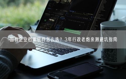 国有企业档案软件怎么选？3年行政老炮亲测避坑指南