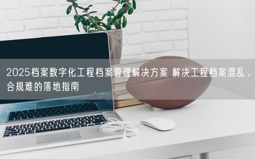 2025档案数字化工程档案管理解决方案 解决工程档案混乱、合规难的落地指南