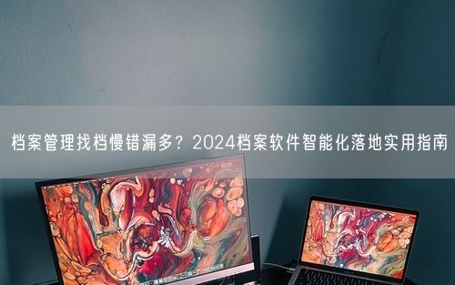档案管理找档慢错漏多？2024档案软件智能化落地实用指南