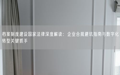 档案制度建设国家法律深度解读：企业合规避坑指南与数字化转型关键抓手