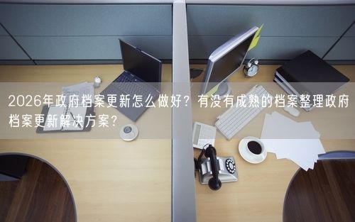 2026年政府档案更新怎么做好？有没有成熟的档案整理政府档案更新解决方案？
