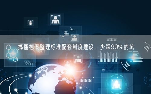 搞懂档案整理标准配套制度建设，少踩90%的坑