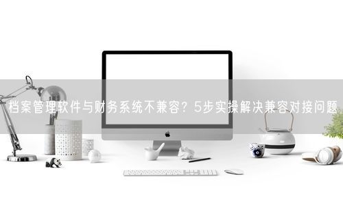 档案管理软件与财务系统不兼容？5步实操解决兼容对接问题