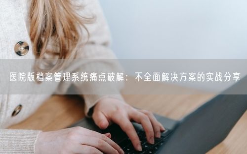 医院版档案管理系统痛点破解：不全面解决方案的实战分享