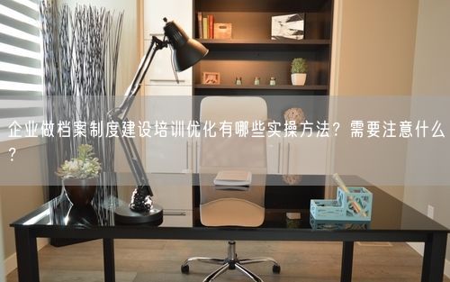 企业做档案制度建设培训优化有哪些实操方法？需要注意什么？
