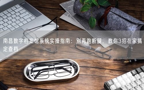 南昌数字档案馆系统实操指南：别再跑断腿，教你3招在家搞定查档