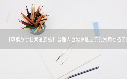【印模数字档案馆系统】普通人也能快速上手的实用存档工具