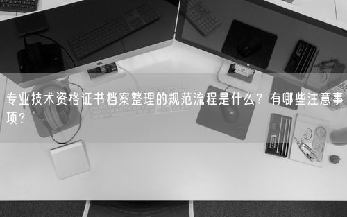 专业技术资格证书档案整理的规范流程是什么？有哪些注意事项？