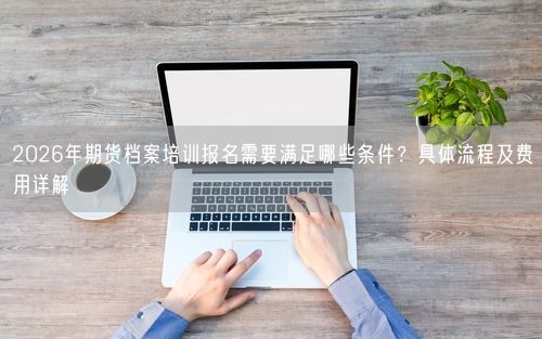 2026年期货档案培训报名需要满足哪些条件？具体流程及费用详解