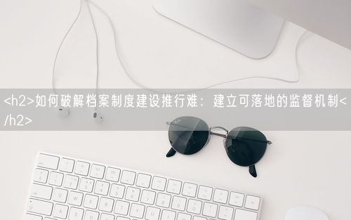 <h2>如何破解档案制度建设推行难：建立可落地的监督机制</h2>