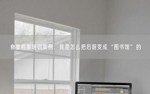 食堂档案培训案例：我是怎么把后厨变成“图书馆”的
