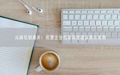 从踩坑到通关！民营企业档案制度建设真实案例