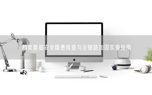 档案数据安全隐患排查与全链路加固实操指南