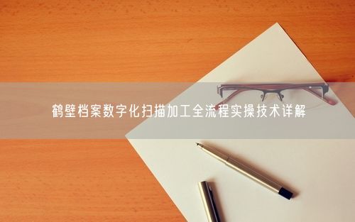 鹤壁档案数字化扫描加工全流程实操技术详解