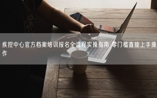 疾控中心官方档案培训报名全流程实操指南 零门槛直接上手操作