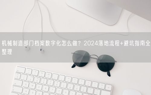 机械制造部门档案数字化怎么做？2024落地流程+避坑指南全整理