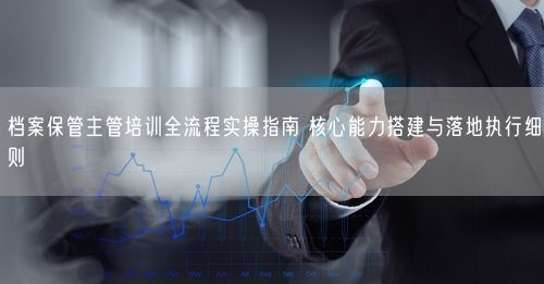 档案保管主管培训全流程实操指南 核心能力搭建与落地执行细则