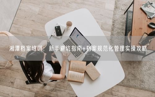 湘潭档案培训：新手避坑指南+档案规范化管理实操攻略