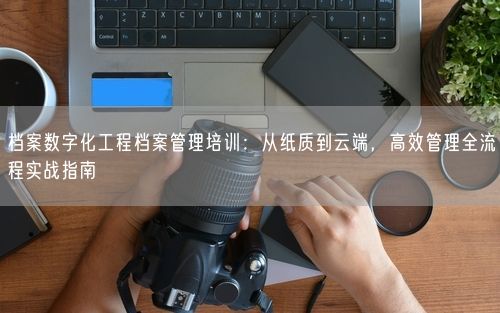 档案数字化工程档案管理培训：从纸质到云端，高效管理全流程实战指南