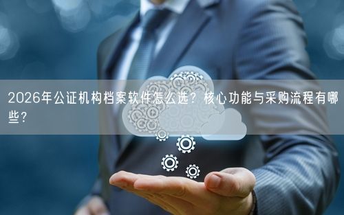 2026年公证机构档案软件怎么选？核心功能与采购流程有哪些？