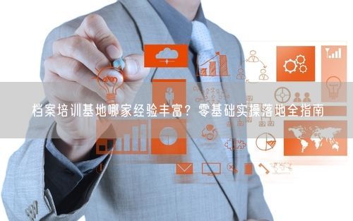 档案培训基地哪家经验丰富？零基础实操落地全指南