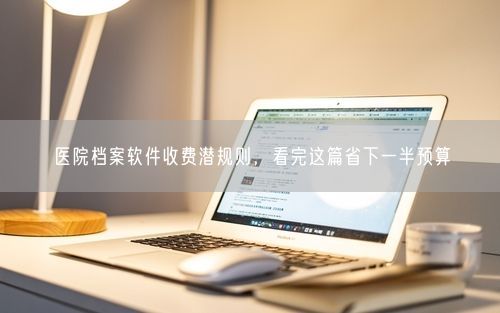 医院档案软件收费潜规则，看完这篇省下一半预算