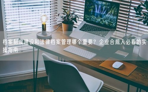 档案制度建设和法律档案管理哪个重要？企业合规人必看的实操指南