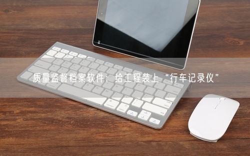 质量监督档案软件：给工程装上“行车记录仪”