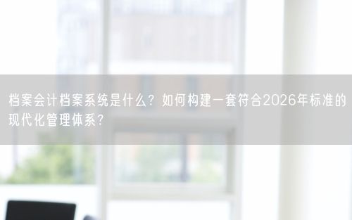 档案会计档案系统是什么？如何构建一套符合2026年标准的现代化管理体系？