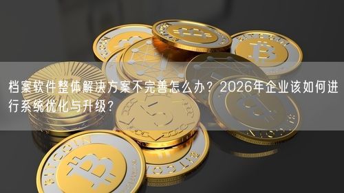 档案软件整体解决方案不完善怎么办？2026年企业该如何进行系统优化与升级？
