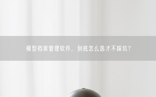 模型档案管理软件，到底怎么选才不踩坑？