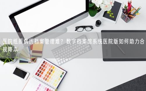 医院纸质病历档案管理难？数字档案馆系统医院版如何助力合规降本