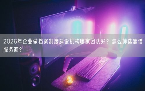 2026年企业做档案制度建设机构哪家团队好？怎么筛选靠谱服务商？