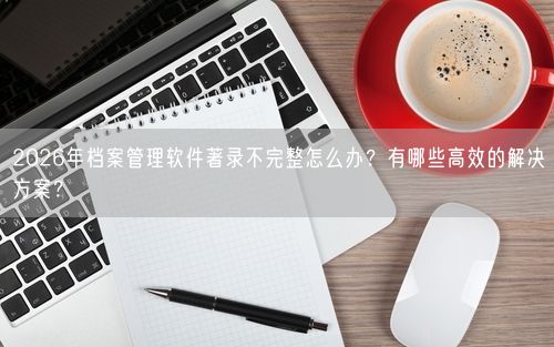 2026年档案管理软件著录不完整怎么办？有哪些高效的解决方案？